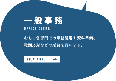 一般事務 おもに各部門での事務処理や資料準備、電話応対などの業務を行います。 VIEW MORE