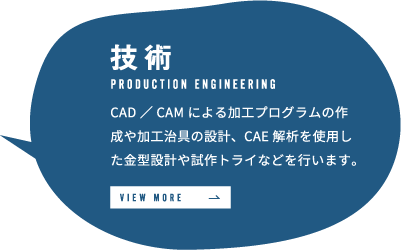 技術 CAD／CAMによる加工プログラムの作成や加工治具の設計、CAE解析を使用した金型設計や試作トライなどを行います。 VIEW MORE