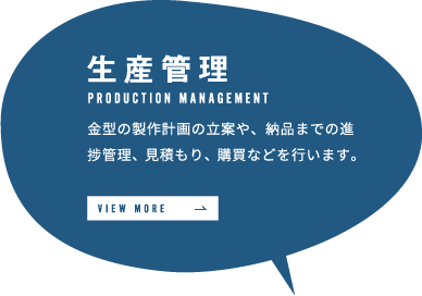 生産管理 金型の製作計画の立案や、納品までの進捗管理、見積もり、購買などを行います。 VIEW MORE