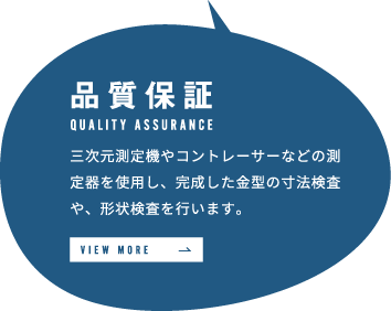 品質保証 三次元測定機やコントレーサーなどの測定器を使用し、完成した金型の寸法検査や、形状検査を行います。 VIEW MORE