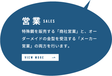 営業 特殊鋼を販売する「商社営業」と、オーダーメイドの金型を受注する「メーカー営業」の両方を行います。 VIEW MORE