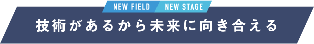 NEW FIELD / NEW STAGE 技術があるから未来に向き合える